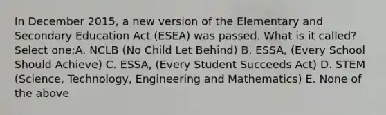 In December 2015, a new version of the Elementary and Secondary Education Act (ESEA) was passed. What is it called? Select one:A. NCLB (No Child Let Behind) B. ESSA, (Every School Should Achieve) C. ESSA, (Every Student Succeeds Act) D. STEM (Science, Technology, Engineering and Mathematics) E. None of the above