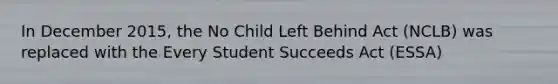 In December 2015, the No Child Left Behind Act (NCLB) was replaced with the Every Student Succeeds Act (ESSA)