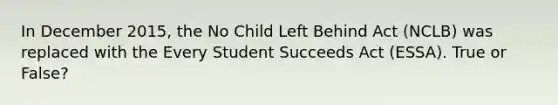 In December 2015, the No Child Left Behind Act (NCLB) was replaced with the Every Student Succeeds Act (ESSA). True or False?