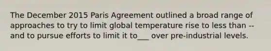 The December 2015 Paris Agreement outlined a broad range of approaches to try to limit global temperature rise to <a href='https://www.questionai.com/knowledge/k7BtlYpAMX-less-than' class='anchor-knowledge'>less than</a> -- and to pursue efforts to limit it to___ over pre-industrial levels.