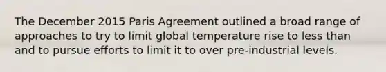 The December 2015 Paris Agreement outlined a broad range of approaches to try to limit global temperature rise to <a href='https://www.questionai.com/knowledge/k7BtlYpAMX-less-than' class='anchor-knowledge'>less than</a> and to pursue efforts to limit it to over pre-industrial levels.