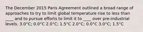 The December 2015 Paris Agreement outlined a broad range of approaches to try to limit global temperature rise to less than ____ and to pursue efforts to limit it to ____ over pre-industrial levels. 3.0°C; 0.0°C 2.0°C; 1.5°C 2.0°C; 0.0°C 3.0°C; 1.5°C