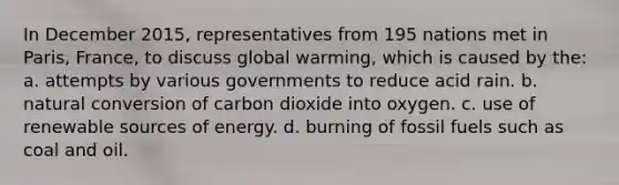 In December 2015, representatives from 195 nations met in Paris, France, to discuss global warming, which is caused by the: a. attempts by various governments to reduce acid rain. b. natural conversion of carbon dioxide into oxygen. c. use of renewable sources of energy. d. burning of fossil fuels such as coal and oil.