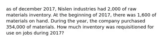 as of december 2017, Nislen industries had 2,000 of raw materials inventory. At the beginning of 2017, there was 1,600 of materials on hand. During the year, the company purchased 354,000 of materials. How much inventory was requisitioned for use on jobs during 2017?