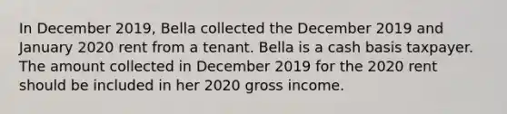 In December 2019, Bella collected the December 2019 and January 2020 rent from a tenant. Bella is a cash basis taxpayer. The amount collected in December 2019 for the 2020 rent should be included in her 2020 gross income.