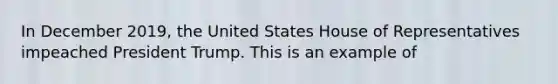 In December 2019, the United States House of Representatives impeached President Trump. This is an example of