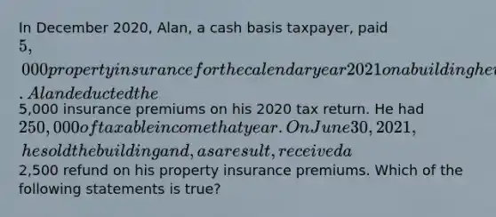 In December 2020, Alan, a cash basis taxpayer, paid 5,000 property insurance for the calendar year 2021 on a building he used in his business. Alan deducted the5,000 insurance premiums on his 2020 tax return. He had 250,000 of taxable income that year. On June 30, 2021, he sold the building and, as a result, received a2,500 refund on his property insurance premiums. Which of the following statements is true?