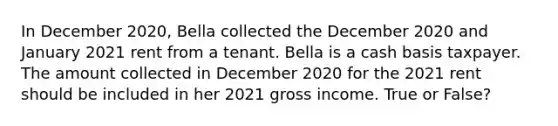 In December 2020, Bella collected the December 2020 and January 2021 rent from a tenant. Bella is a cash basis taxpayer. The amount collected in December 2020 for the 2021 rent should be included in her 2021 gross income. True or False?