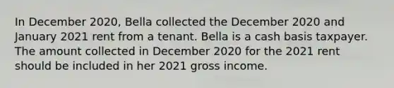 In December 2020, Bella collected the December 2020 and January 2021 rent from a tenant. Bella is a cash basis taxpayer. The amount collected in December 2020 for the 2021 rent should be included in her 2021 gross income.