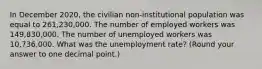 In December 2020, the civilian non-institutional population was equal to 261,230,000. The number of employed workers was 149,830,000. The number of unemployed workers was 10,736,000. What was the unemployment rate? (Round your answer to one decimal point.)