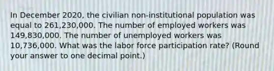 In December 2020, the civilian non-institutional population was equal to 261,230,000. The number of employed workers was 149,830,000. The number of unemployed workers was 10,736,000. What was the labor force participation rate? (Round your answer to one <a href='https://www.questionai.com/knowledge/kuXXuLpqqD-decimal-point' class='anchor-knowledge'>decimal point</a>.)