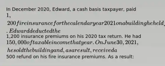 In December 2020, Edward, a cash basis taxpayer, paid 1,200 fire insurance for the calendar year 2021 on a building he held for rental income. Edward deducted the1,200 insurance premiums on his 2020 tax return. He had 150,000 of taxable income that year. On June 30, 2021, he sold the building and, as a result, received a500 refund on his fire insurance premiums. As a result: