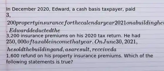 In December 2020, Edward, a cash basis taxpayer, paid 3,200 property insurance for the calendar year 2021 on a building he used in his business. Edward deducted the3,200 insurance premiums on his 2020 tax return. He had 250,000 of taxable income that year. On June 30, 2021, he sold the building and, as a result, received a1,600 refund on his property insurance premiums. Which of the following statements is true?