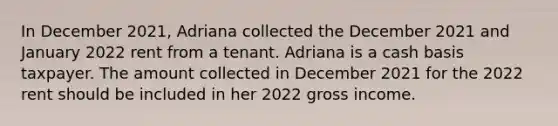 In December 2021, Adriana collected the December 2021 and January 2022 rent from a tenant. Adriana is a cash basis taxpayer. The amount collected in December 2021 for the 2022 rent should be included in her 2022 gross income.