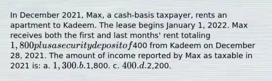 In December 2021, Max, a cash-basis taxpayer, rents an apartment to Kadeem. The lease begins January 1, 2022. Max receives both the first and last months' rent totaling 1,800 plus a security deposit of400 from Kadeem on December 28, 2021. The amount of income reported by Max as taxable in 2021 is: a. 1,300. b.1,800. c. 400. d.2,200.