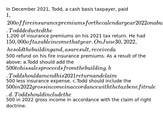 In December 2021, Todd, a cash basis taxpayer, paid 1,200 of fire insurance premiums for the calendar year 2022 on a building he held for rental income. Todd deducted the1,200 of insurance premiums on his 2021 tax return. He had 150,000 of taxable income that year. On June 30, 2022, he sold the building and, as a result, received a500 refund on his fire insurance premiums. As a result of the above: a.Todd should add the 500 to his sales proceeds from the building. b.Todd should amend his 2021 return and claim500 less insurance expense. c.Todd should include the 500 in 2022 gross income in accordance with the tax benefit rule. d.Todd should include the500 in 2022 gross income in accordance with the claim of right doctrine.