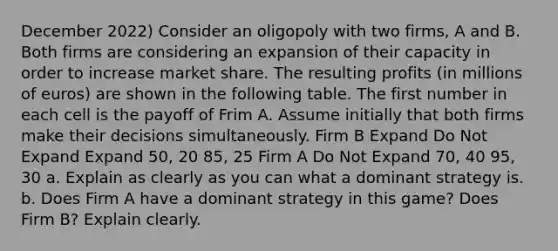 December 2022) Consider an oligopoly with two firms, A and B. Both firms are considering an expansion of their capacity in order to increase market share. The resulting profits (in millions of euros) are shown in the following table. The first number in each cell is the payoff of Frim A. Assume initially that both firms make their decisions simultaneously. Firm B Expand Do Not Expand Expand 50, 20 85, 25 Firm A Do Not Expand 70, 40 95, 30 a. Explain as clearly as you can what a dominant strategy is. b. Does Firm A have a dominant strategy in this game? Does Firm B? Explain clearly.