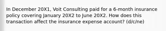 In December 20X1, Voit Consulting paid for a 6-month insurance policy covering January 20X2 to June 20X2. How does this transaction affect the insurance expense account? (d/c/ne)