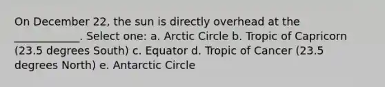 On December 22, the sun is directly overhead at the ____________. Select one: a. Arctic Circle b. Tropic of Capricorn (23.5 degrees South) c. Equator d. Tropic of Cancer (23.5 degrees North) e. Antarctic Circle