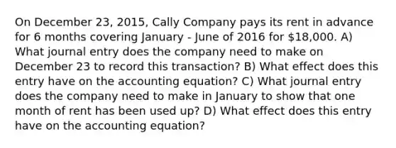 On December 23, 2015, Cally Company pays its rent in advance for 6 months covering January - June of 2016 for 18,000. A) What journal entry does the company need to make on December 23 to record this transaction? B) What effect does this entry have on the accounting equation? C) What journal entry does the company need to make in January to show that one month of rent has been used up? D) What effect does this entry have on the accounting equation?