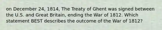 on December 24, 1814, The Treaty of Ghent was signed between the U.S. and Great Britain, ending the War of 1812. Which statement BEST describes the outcome of the War of 1812?