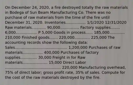 On December 24, 2020, a fire destroyed totally the raw materials in Bodega of Sun Beam Manufacturing Co. There was no purchase of raw materials from the time of the fire until December 31, 2020. Inventories................. 1/1/2020 12/31/2020 Raw materials............ 90,000................ Factory supplies........ 6,000.................. P 5,000 Goods in process...... 185,000............. 210,000 Finished goods....... 220,000............. 225,000 The accounting records show the following data: Sales............................................ 1,200,000 Purchases of raw materials................. 400,000 Purchases of factory supplies.............. 30,000 Freight in for Raw materials..................... 15,000 Direct Labor ............................................... 220,000 Manufacturing overhead, 75% of direct labor; gross profit rate, 35% of sales. Compute for the cost of the raw materials destroyed by the fire.