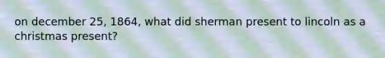 on december 25, 1864, what did sherman present to lincoln as a christmas present?