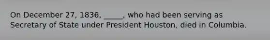 On December 27, 1836, _____, who had been serving as Secretary of State under President Houston, died in Columbia.