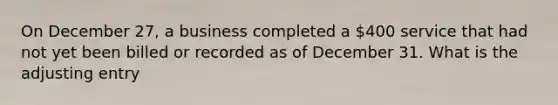 On December 27, a business completed a 400 service that had not yet been billed or recorded as of December 31. What is the adjusting entry