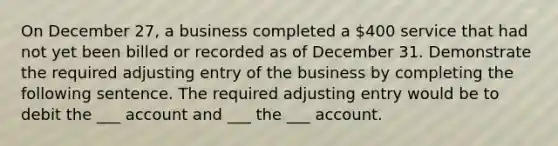 On December 27, a business completed a 400 service that had not yet been billed or recorded as of December 31. Demonstrate the required adjusting entry of the business by completing the following sentence. The required adjusting entry would be to debit the ___ account and ___ the ___ account.