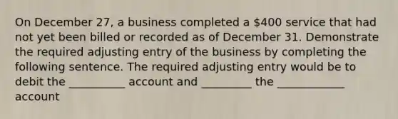 On December 27, a business completed a 400 service that had not yet been billed or recorded as of December 31. Demonstrate the required adjusting entry of the business by completing the following sentence. The required adjusting entry would be to debit the __________ account and _________ the ____________ account