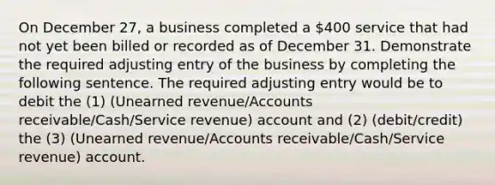 On December 27, a business completed a 400 service that had not yet been billed or recorded as of December 31. Demonstrate the required adjusting entry of the business by completing the following sentence. The required adjusting entry would be to debit the (1) (Unearned revenue/Accounts receivable/Cash/Service revenue) account and (2) (debit/credit) the (3) (Unearned revenue/Accounts receivable/Cash/Service revenue) account.