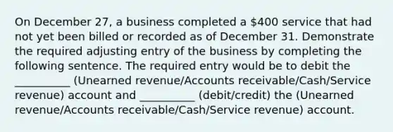 On December 27, a business completed a 400 service that had not yet been billed or recorded as of December 31. Demonstrate the required adjusting entry of the business by completing the following sentence. The required entry would be to debit the __________ (Unearned revenue/Accounts receivable/Cash/Service revenue) account and __________ (debit/credit) the (Unearned revenue/Accounts receivable/Cash/Service revenue) account.