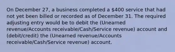 On December 27, a business completed a 400 service that had not yet been billed or recorded as of December 31. The required adjusting entry would be to debit the (Unearned revenue/Accounts receivable/Cash/Service revenue) account and (debit/credit) the (Unearned revenue/Accounts receivable/Cash/Service revenue) account.