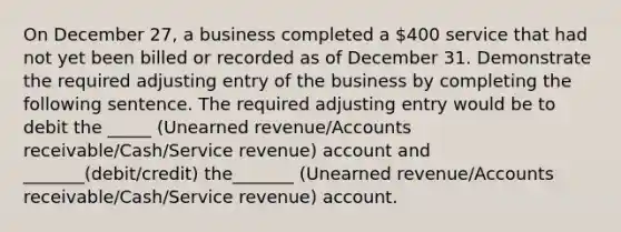 On December 27, a business completed a 400 service that had not yet been billed or recorded as of December 31. Demonstrate the required adjusting entry of the business by completing the following sentence. The required adjusting entry would be to debit the _____ (Unearned revenue/Accounts receivable/Cash/Service revenue) account and _______(debit/credit) the_______ (Unearned revenue/Accounts receivable/Cash/Service revenue) account.