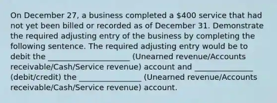 On December 27, a business completed a 400 service that had not yet been billed or recorded as of December 31. Demonstrate the required adjusting entry of the business by completing the following sentence. The required adjusting entry would be to debit the _____________________ (Unearned revenue/Accounts receivable/Cash/Service revenue) account and _______________ (debit/credit) the ________________ (Unearned revenue/Accounts receivable/Cash/Service revenue) account.