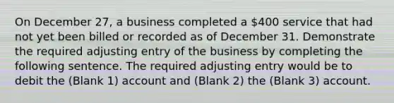 On December 27, a business completed a 400 service that had not yet been billed or recorded as of December 31. Demonstrate the required adjusting entry of the business by completing the following sentence. The required adjusting entry would be to debit the (Blank 1) account and (Blank 2) the (Blank 3) account.