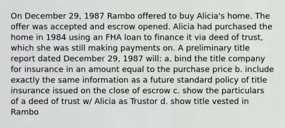 On December 29, 1987 Rambo offered to buy Alicia's home. The offer was accepted and escrow opened. Alicia had purchased the home in 1984 using an FHA loan to finance it via deed of trust, which she was still making payments on. A preliminary title report dated December 29, 1987 will: a. bind the title company for insurance in an amount equal to the purchase price b. include exactly the same information as a future standard policy of title insurance issued on the close of escrow c. show the particulars of a deed of trust w/ Alicia as Trustor d. show title vested in Rambo