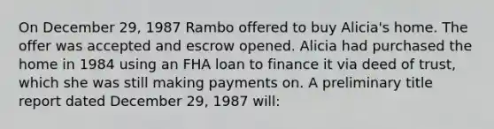 On December 29, 1987 Rambo offered to buy Alicia's home. The offer was accepted and escrow opened. Alicia had purchased the home in 1984 using an FHA loan to finance it via deed of trust, which she was still making payments on. A preliminary title report dated December 29, 1987 will: