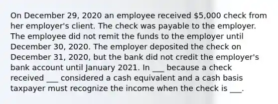 On December 29, 2020 an employee received 5,000 check from her employer's client. The check was payable to the employer. The employee did not remit the funds to the employer until December 30, 2020. The employer deposited the check on December 31, 2020, but the bank did not credit the employer's bank account until January 2021. In ___ because a check received ___ considered a cash equivalent and a cash basis taxpayer must recognize the income when the check is ___.