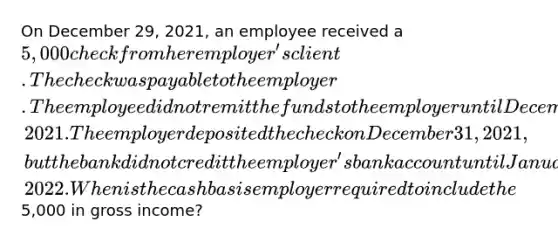 On December 29, 2021, an employee received a 5,000 check from her employer's client. The check was payable to the employer. The employee did not remit the funds to the employer until December 30, 2021. The employer deposited the check on December 31, 2021, but the bank did not credit the employer's bank account until January 2, 2022. When is the cash basis employer required to include the5,000 in gross income?