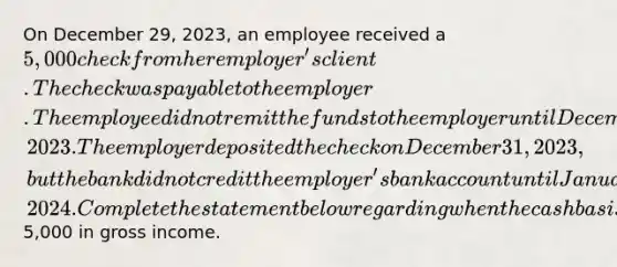 On December 29, 2023, an employee received a 5,000 check from her employer's client. The check was payable to the employer. The employee did not remit the funds to the employer until December 30, 2023. The employer deposited the check on December 31, 2023, but the bank did not credit the employer's bank account until January 2, 2024. Complete the statement below regarding when the cash basis employer is required to include the5,000 in gross income.