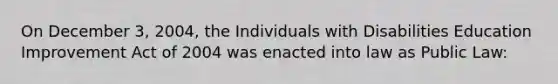 On December 3, 2004, the Individuals with Disabilities Education Improvement Act of 2004 was enacted into law as Public Law: