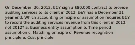 On December, 30, 2012, E&Y sign a 90,000 contract to provide auditing services to its client in 2013. E&Y has a December 31 year end. Which accounting principle or assumption requires E&Y to record the auditing services revenue from this client in 2013, not 2012? a. Business entity assumption b. Time period assumption c. Matching principle d. Revenue recognition principle e. Cost principle