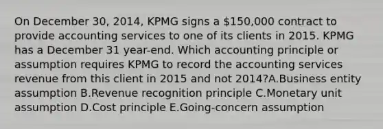 On December 30, 2014, KPMG signs a 150,000 contract to provide accounting services to one of its clients in 2015. KPMG has a December 31 year-end. Which accounting principle or assumption requires KPMG to record the accounting services revenue from this client in 2015 and not 2014?A.Business entity assumption B.Revenue recognition principle C.Monetary unit assumption D.Cost principle E.Going-concern assumption