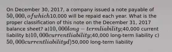 On December 30, 2017, a company issued a note payable of 50,000, of which10,000 will be repaid each year. What is the proper classification of this note on the December 31, 2017 balance sheet? a)10,000 long-term liability;40,000 current liability b)10,000 current liability;40,000 long-term liability c)50,000 current liability d)50,000 long-term liability