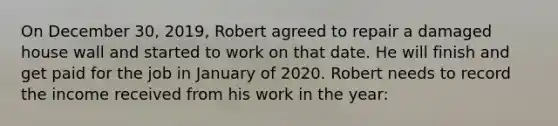 On December 30, 2019, Robert agreed to repair a damaged house wall and started to work on that date. He will finish and get paid for the job in January of 2020. Robert needs to record the income received from his work in the year: