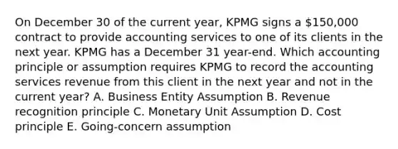 On December 30 of the current year, KPMG signs a 150,000 contract to provide accounting services to one of its clients in the next year. KPMG has a December 31 year-end. Which accounting principle or assumption requires KPMG to record the accounting services revenue from this client in the next year and not in the current year? A. Business Entity Assumption B. Revenue recognition principle C. Monetary Unit Assumption D. Cost principle E. Going-concern assumption