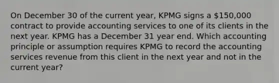 On December 30 of the current year, KPMG signs a 150,000 contract to provide accounting services to one of its clients in the next year. KPMG has a December 31 year end. Which accounting principle or assumption requires KPMG to record the accounting services revenue from this client in the next year and not in the current year?