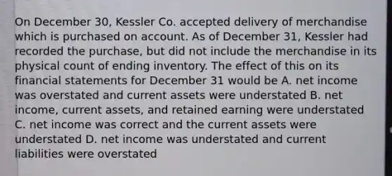 On December 30, Kessler Co. accepted delivery of merchandise which is purchased on account. As of December 31, Kessler had recorded the purchase, but did not include the merchandise in its physical count of ending inventory. The effect of this on its <a href='https://www.questionai.com/knowledge/kFBJaQCz4b-financial-statements' class='anchor-knowledge'>financial statements</a> for December 31 would be A. net income was overstated and current assets were understated B. net income, current assets, and retained earning were understated C. net income was correct and the current assets were understated D. net income was understated and current liabilities were overstated